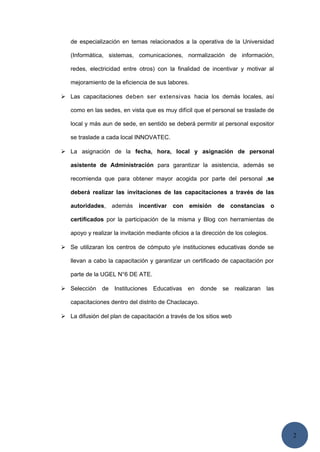 2
de especialización en temas relacionados a la operativa de la Universidad
(Informática, sistemas, comunicaciones, normalización de información,
redes, electricidad entre otros) con la finalidad de incentivar y motivar al
mejoramiento de la eficiencia de sus labores.
 Las capacitaciones deben ser extensivas hacia los demás locales, así
como en las sedes, en vista que es muy difícil que el personal se traslade de
local y más aun de sede, en sentido se deberá permitir al personal expositor
se traslade a cada local INNOVATEC.
 La asignación de la fecha, hora, local y asignación de personal
asistente de Administración para garantizar la asistencia, además se
recomienda que para obtener mayor acogida por parte del personal ,se
deberá realizar las invitaciones de las capacitaciones a través de las
autoridades, además incentivar con emisión de constancias o
certificados por la participación de la misma y Blog con herramientas de
apoyo y realizar la invitación mediante oficios a la dirección de los colegios.
 Se utilizaran los centros de cómputo y/e instituciones educativas donde se
llevan a cabo la capacitación y garantizar un certificado de capacitación por
parte de la UGEL N°6 DE ATE.
 Selección de Instituciones Educativas en donde se realizaran las
capacitaciones dentro del distrito de Chaclacayo.
 La difusión del plan de capacitación a través de los sitios web
 