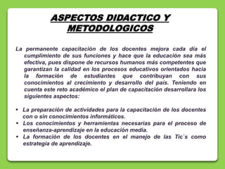 ASPECTOS DIDACTICO Y
METODOLOGICOS
La permanente capacitación de los docentes mejora cada día el
cumplimiento de sus funciones y hace que la educación sea más
efectiva, pues dispone de recursos humanos más competentes que
garantizan la calidad en los procesos educativos orientados hacia
la formación de estudiantes que contribuyan con sus
conocimientos al crecimiento y desarrollo del país. Teniendo en
cuenta este reto académico el plan de capacitación desarrollara los
siguientes aspectos:
 La preparación de actividades para la capacitación de los docentes
con o sin conocimientos informáticos.
 Los conocimientos y herramientas necesarias para el proceso de
enseñanza-aprendizaje en la educación media.
 La formación de los docentes en el manejo de las Tic`s como
estrategia de aprendizaje.
 