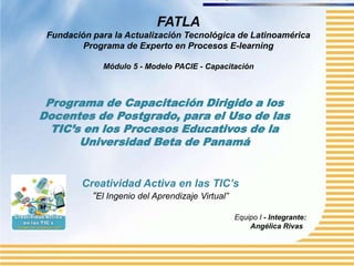 FATLA
 Fundación para la Actualización Tecnológica de Latinoamérica
         Programa de Experto en Procesos E-learning

             Módulo 5 - Modelo PACIE - Capacitación



 Programa de Capacitación Dirigido a los
Docentes de Postgrado, para el Uso de las
  TIC’s en los Procesos Educativos de la
       Universidad Beta de Panamá


         Creatividad Activa en las TIC’s
           “El Ingenio del Aprendizaje Virtual”

                                                  Equipo I - Integrante:
                                                      Angélica Rivas
 