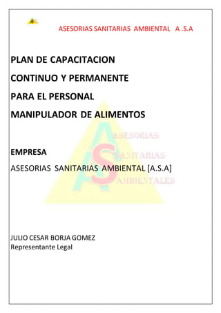 ASESORIAS SANITARIAS AMBIENTAL A .S.A
PLAN DE CAPACITACION
CONTINUO Y PERMANENTE
PARA EL PERSONAL
MANIPULADOR DE ALIMENTOS
EMPRESA
ASESORIAS SANITARIAS AMBIENTAL [A.S.A]
JULIO CESAR BORJA GOMEZ
Representante Legal
 