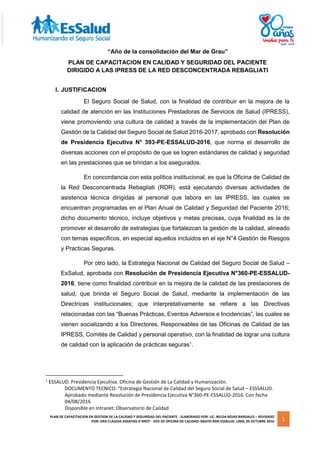 PLAN DE CAPACITACION EN GESTION DE LA CALIDAD Y SEGURIDAD DEL PACIENTE - ELABORADO POR: LIC. NELDA ROJAS BARDALES – REVISADO
POR: DRA CLAUDIA ASSAYAG D´BROT - JEFE DE OFICINA DE CALIDAD–SGGYD-RDR-ESSALUD. LIMA, 05 OCTUBRE 2016 1
“Año de la consolidación del Mar de Grau”
PLAN DE CAPACITACION EN CALIDAD Y SEGURIDAD DEL PACIENTE
DIRIGIDO A LAS IPRESS DE LA RED DESCONCENTRADA REBAGLIATI
I. JUSTIFICACION
El Seguro Social de Salud, con la finalidad de contribuir en la mejora de la
calidad de atención en las Instituciones Prestadoras de Servicios de Salud (IPRESS),
viene promoviendo una cultura de calidad a través de la implementación del Plan de
Gestión de la Calidad del Seguro Social de Salud 2016-2017, aprobado con Resolución
de Presidencia Ejecutiva N° 393-PE-ESSALUD-2016, que norma el desarrollo de
diversas acciones con el propósito de que se logren estándares de calidad y seguridad
en las prestaciones que se brindan a los asegurados.
En concordancia con esta política institucional, es que la Oficina de Calidad de
la Red Desconcentrada Rebagliati (RDR), está ejecutando diversas actividades de
asistencia técnica dirigidas al personal que labora en las IPRESS, las cuales se
encuentran programadas en el Plan Anual de Calidad y Seguridad del Paciente 2016;
dicho documento técnico, incluye objetivos y metas precisas, cuya finalidad es la de
promover el desarrollo de estrategias que fortalezcan la gestión de la calidad, alineado
con temas específicos, en especial aquellos incluidos en el eje N°4 Gestión de Riesgos
y Practicas Seguras.
Por otro lado, la Estrategia Nacional de Calidad del Seguro Social de Salud –
EsSalud, aprobada con Resolución de Presidencia Ejecutiva N°360-PE-ESSALUD-
2016, tiene como finalidad contribuir en la mejora de la calidad de las prestaciones de
salud, que brinda el Seguro Social de Salud, mediante la implementación de las
Directrices institucionales; que interpretativamente se refiere a las Directivas
relacionadas con las “Buenas Prácticas, Eventos Adversos e Incidencias”, las cuales se
vienen socializando a los Directores, Responsables de las Oficinas de Calidad de las
IPRESS, Comités de Calidad y personal operativo, con la finalidad de lograr una cultura
de calidad con la aplicación de prácticas seguras1
.
1
ESSALUD. Presidencia Ejecutiva. Oficina de Gestión de La Calidad y Humanización.
DOCUMENTO TECNICO: “Estrategia Nacional de Calidad del Seguro Social de Salud – ESSSALUD.
Aprobado mediante Resolución de Presidencia Ejecutiva N°360-PE-ESSALUD-2016. Con fecha
04/08/2016
Disponible en Intranet: Observatorio de Calidad
 