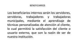 BENEFICAIRIOS

Los beneficiarios internos serán los servidores,
servidoras, trabajadores y trabajadoras
municipales, mediante el aprendizaje de
técnicas personalizadas de atención al cliente,
lo cual permitirá la satisfacción del cliente o
usuario externo, que son la razón de ser de
nuestra institución.

 