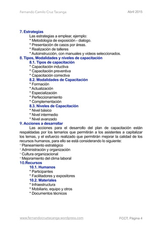 Fernando Camilo Cruz Tacanga Abril 2015
7. Estrategias
Las estrategias a emplear, ejemplo:
* Metodología de exposición - dialogo.
* Presentación de casos por áreas.
* Realización de talleres
* Autoinstrucción, con manuales y videos seleccionados.
8. Tipos, Modalidades y niveles de capacitación
8.1. Tipos de capacitación
* Capacitación inductiva
* Capacitación preventiva
* Capacitación correctiva
8.2. Modalidades de Capacitación
* Formación
* Actualización
* Especialización
* Perfeccionamiento
* Complementación
8.3. Niveles de Capacitación
* Nivel básico
* Nivel intermedio
* Nivel avanzado
9. Acciones a desarrollar
Las acciones para el desarrollo del plan de capacitación están
respaldadas por los temarios que permitirán a los asistentes a capitalizar
los temas, y el esfuerzo realizado que permitirán mejorar la calidad de los
recursos humanos, para ello se está considerando lo siguiente:
* Planeamiento estratégico
* Administración y organización
* Cultura organizacional
* Mejoramiento del clima laboral
10.Recursos
10.1. Humanos
* Participantes
* Facilitadores y expositores
10.2. Materiales
* Infraestructura
* Mobiliario, equipo y otros
* Documentos técnicos
www.fernandocruztacanga.wordpress.com FCCT, Página !4
 