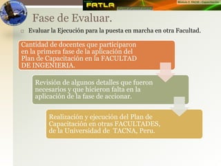  Evaluar la Ejecución para la puesta en marcha en otra Facultad.
Fase de Evaluar.
Cantidad de docentes que participaron
en la primera fase de la aplicación del
Plan de Capacitación en la FACULTAD
DE INGENIERIA.
Revisión de algunos detalles que fueron
necesarios y que hicieron falta en la
aplicación de la fase de accionar.
Realización y ejecución del Plan de
Capacitación en otras FACULTADES,
de la Universidad de TACNA, Peru.
 