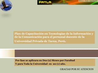 Por fase se aplicara en Dos (2) Meses por Facultad
Y para Toda la Universidad en un (1) año.
Plan de Capacitación en Tecnologías de la Información y
de la Comunicación para el personal docente de la
Universidad Privada de Tacna, Perú.
GRACIAS POR SU ATENCION
 