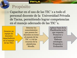 Capacitar en el uso de las TIC´s a todo el
personal docente de la Universidad Privada
de Tacna, permitiendo lograr competencias
en el manejo adecuado de las TIC´s.
Propósito
Generar un
equipo de
docentes
capacitadores
en el manejo
de las TICs
Detectar los
conocimientos
que poseen los
docentes en torno
al manejo de las
TIC´s y de los
recursos de la
plataforma
Moodle.
Aplicar Fases de la
Planificación en lo
que respecta:
Promover y
gestionar.
Elaborar
estrategias.
Propuesta y
Evaluación
 