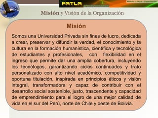 Misión y Visión de la Organización
Misión
Somos una Universidad Privada sin fines de lucro, dedicada
a crear, preservar y difundir la verdad, el conocimiento y la
cultura en la formación humanística, científica y tecnológica
de estudiantes y profesionales, con flexibilidad en el
ingreso que permite dar una amplia cobertura, incluyendo
los tecnólogos, garantizando ciclos continuados y trato
personalizado con alto nivel académico, competitividad y
oportuna titulación, inspirada en principios éticos y visión
integral, transformadora y capaz de contribuir con el
desarrollo social sostenible, justo, trascendente y capacidad
de emprendimiento para el logro de una mejor calidad de
vida en el sur del Perú, norte de Chile y oeste de Bolivia.
 