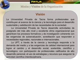 Misión y Visión de la Organización
Visión
La Universidad Privada de Tacna forma profesionales que
contribuyen al avance de la ciencia y la tecnología para el desarrollo
sustentable y satisfacción de las necesidades de la sociedad.
La Universidad Privada de Tacna desarrolla actividades de
postgrado del más alto nivel y excelente clima organizacional que
garanticen los procesos formativos y de investigación coherente con
las exigencias de autoevaluación, acreditación que responden a
necesidades regionales, nacionales e internacionales.
La UPT, a través de la ciencia y tecnología responde a la
demanda del medio y a las exigencias de calidad internacional para
lograr el cambio y el desarrollo social, sostenible, científico y
tecnológico; con participación de profesionales calificados de alto
desarrollo personal, el uso de estrategias y recursos que aseguren la
actividad científica interdisciplinaria.
 