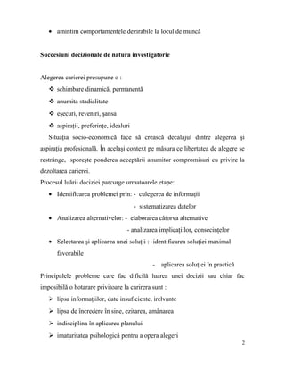 • amintim comportamentele dezirabile la locul de muncă


Succesiuni decizionale de natura investigatorie


Alegerea carierei presupune o :
    schimbare dinamică, permanentă
    anumita stadialitate
    eşecuri, reveniri, şansa
    aspiraţii, preferinţe, idealuri
   Situaţia socio-economică face să crească decalajul dintre alegerea şi
aspiraţia profesională. În acelaşi context pe măsura ce libertatea de alegere se
restrânge, sporeşte ponderea acceptării anumitor compromisuri cu privire la
dezoltarea carierei.
Procesul luării deciziei parcurge urmatoarele etape:
   • Identificarea problemei prin: - culegerea de informaţii
                                       - sistematizarea datelor
   • Analizarea alternativelor: - elaborarea câtorva alternative
                                   - analizarea implicaţiilor, consecinţelor
   • Selectarea şi aplicarea unei soluţii : -identificarea soluţiei maximal
      favorabile
                                              - aplicarea soluţiei în practică
Principalele probleme care fac dificilă luarea unei decizii sau chiar fac
imposibilă o hotarare privitoare la carirera sunt :
    lipsa informaţiilor, date insuficiente, irelvante
    lipsa de încredere în sine, ezitarea, amânarea
    indisciplina în aplicarea planului
    imaturitatea psihologică pentru a opera alegeri
                                                                                 2
 