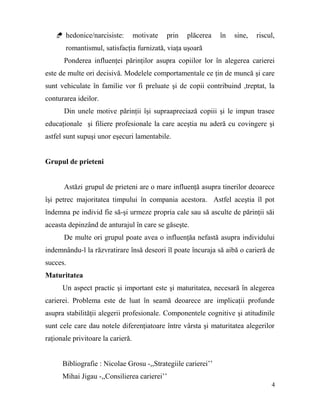  hedonice/narcisiste:         motivate   prin   plăcerea   în   sine,   riscul,
       romantismul, satisfacţia furnizată, viaţa uşoară
      Ponderea influenţei părinţilor asupra copiilor lor în alegerea carierei
este de multe ori decisivă. Modelele comportamentale ce ţin de muncă şi care
sunt vehiculate în familie vor fi preluate şi de copii contribuind ,treptat, la
conturarea ideilor.
      Din unele motive părinţii îşi supraapreciază copiii şi le impun trasee
educaţionale şi filiere profesionale la care aceştia nu aderă cu covingere şi
astfel sunt supuşi unor eşecuri lamentabile.


Grupul de prieteni


      Astăzi grupul de prieteni are o mare influenţă asupra tinerilor deoarece
îşi petrec majoritatea timpului în compania acestora. Astfel aceştia îl pot
îndemna pe individ fie să-şi urmeze propria cale sau să asculte de părinţii săi
aceasta depinzând de anturajul în care se găseşte.
      De multe ori grupul poate avea o influenţăa nefastă asupra individului
indemnându-l la răzvratirare însă deseori îl poate încuraja să aibă o carieră de
succes.
Maturitatea
      Un aspect practic şi important este şi maturitatea, necesară în alegerea
carierei. Problema este de luat în seamă deoarece are implicaţii profunde
asupra stabilităţii alegerii profesionale. Componentele cognitive şi atitudinile
sunt cele care dau notele diferenţiatoare între vârsta şi maturitatea alegerilor
raţionale privitoare la carieră.


      Bibliografie : Nicolae Grosu -,,Strategiile carierei’’
      Mihai Jigau -,,Consilierea carierei’’
                                                                                  4
 