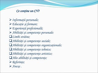 Informaţii personale;
Educaţie şi formare;
Experienţă profesională;
Abilităţi şi competenţe personale:
Limbi străine;
Abilităţi şi competenţe sociale;
Abilităţi şi competenţe organizaţionale;
Abilităţi şi competenţe tehnice;
Abilităţi şi competenţe artistice;
Alte abilităţi şi competenţe;
Referinţe;
Anexe .
Ce conţine un CV?
 