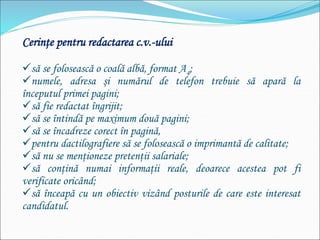 Cerinţe pentru redactarea c.v.-ului
să se folosească o coală albă, format A4;
numele, adresa şi numărul de telefon trebuie să apară la
începutul primei pagini;
să fie redactat îngrijit;
să se întindă pe maximum două pagini;
să se încadreze corect în pagină,
pentru dactilografiere să se folosească o imprimantă de calitate;
să nu se menţioneze pretenţii salariale;
să conţină numai informaţii reale, deoarece acestea pot fi
verificate oricând;
să înceapă cu un obiectiv vizând posturile de care este interesat
candidatul.
 