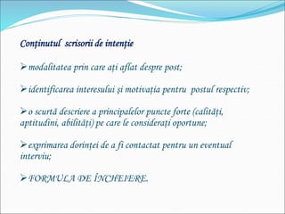 Conţinutul scrisorii de intenţie
modalitatea prin care aţi aflat despre post;
identificarea interesului şi motivaţia pentru postul respectiv;
o scurtă descriere a principalelor puncte forte (calităţi,
aptitudini, abilităţi) pe care le consideraţi oportune;
exprimarea dorinţei de a fi contactat pentru un eventual
interviu;
FORMULA DE ÎNCHEIERE.
 