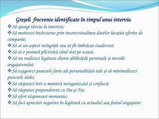 Greşeli frecvente identificate în timpul unui interviu
Să ajungi târziu la interviu;
Să motivezi întârzierea prin incorectitudinea datelor locaţiei oferite de
companie;
Să ai un aspect neîngrijit sau să fii îmbrăcat inadecvat;
Să ai o postură plictisită când stai pe scaun;
Să nu realizezi legătura dintre abilităţile personale şi nevoile
angajatorului;
Să exagerezi punctele forte ale personalităţii tale şi să minimalizezi
punctele slabe;
Să răspunzi într-o manieră neorganizată şi confuză;
Să răspunzi preponderent cu Da şi Nu;
Să oferi răspunsuri memorate;
Să faci aprecieri negative în legătură cu actualul sau fostul angajator.
 