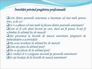 Întrebări privind pregătirea profesională
Care dintre posturile anterioare a însemnat cel mai mult pentru
Dvs. şi de ce?
Ce v-a plăcut cel mai mult la fiecare dintre posturile anterioare?
Care ar fi cele două lucruri pe care, dacă aţi fi putut, le-aţi fi
schimbat la ultimul loc de muncă?
Aţi prezentat la locurile de muncă anterioare, propuneri de
îmbunătăţire a activităţii?
Aţi avut rezultate la ultimul loc de muncă?
Cum aţi ajuns la ultimul post?
De ce aţi plecat de la ultimul post?
Ce credeţi că v-a asigurat succesul pe posturile anterioare?
Ce aţi învăţat de la locurile de muncă anterioare?
 