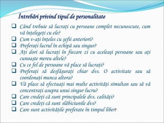 Întrebări privind tipul de personalitate
 Când trebuie să lucraţi cu persoane complet necunoscute, cum
vă înţelegeţi cu ele?
 Cum v-aţi înţeles cu şefii anteriori?
 Preferaţi lucrul în echipă sau singur?
 Aţi dori să lucraţi în fiecare zi cu aceleaşi persoane sau aţi
cunoaşte mereu altele?
 Cu ce fel de persoane vă place să lucraţi?
 Preferaţi să desfăşuraţi chiar dvs. O activitate sau să
coordonaţi munca altora?
 Vă place să efectuaţi mai multe activităţi simultan sau să vă
concentraţi asupra unui singur lucru?
 Care credeţi că sunt principalele dvs. calităţi?
 Care credeţi că sunt slăbiciunile dvs?
 Care sunt activităţile preferate în timpul liber?
 