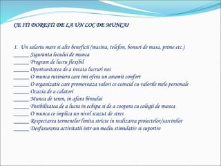 CE ITI DORESTI DE LA UN LOC DE MUNCA?
1. Un salariu mare si alte beneficii (masina, telefon, bonuri de masa, prime etc.)
_____ Siguranta locului de munca
_____ Program de lucru flexibil
_____ Oportunitatea de a invata lucruri noi
_____ O munca rutiniera care imi ofera un anumit confort
_____ O organizatie care promoveaza valori ce coincid cu valorile mele personale
_____ Ocazia de a calatori
_____ Munca de teren, in afara biroului
_____ Posibilitatea de a lucra in echipa si de a coopera cu colegii de munca
_____ O munca ce implica un nivel scazut de stres
_____ Respectarea termenelor limita stricte in realizarea proiectelor/sarcinilor
_____ Desfasurarea activitatii intr-un mediu stimulativ si suportiv
 