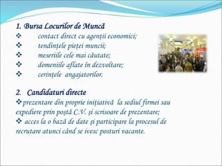 1. Bursa Locurilor de Muncă
 contact direct cu agenţii economici;
 tendinţele pieţei muncii;
 meseriile cele mai căutate;
 domeniile aflate în dezvoltare;
 cerinţele angajatorilor.
2. Candidaturi directe
prezentare din proprie iniţiativă la sediul firmei sau
expediere prin poştă C.V. şi scrisoare de prezentare;
 acces la o bază de date şi participare la procesul de
recrutare atunci când se ivesc posturi vacante.
 