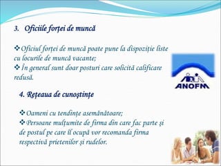 3. Oficiile forţei de muncă
Oficiul forţei de muncă poate pune la dispoziţie liste
cu locurile de muncă vacante;
În general sunt doar posturi care solicită calificare
redusă.
4. Reţeaua de cunoştinţe
Oameni cu tendinţe asemănătoare;
Persoane mulţumite de firma din care fac parte şi
de postul pe care îl ocupă vor recomanda firma
respectivă prietenilor şi rudelor.
 