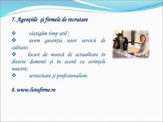7. Agenţiile şi firmele de recrutare
 câştigăm timp util ;
 avem garanţia unor servicii de
calitate;
 locuri de muncă de actualitate în
diverse domenii şi în acord cu cerinţele
noastre;
 seriozitate şi profesionalism.
8. www.listafirme.ro
 