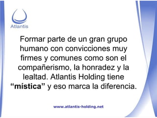 Formar parte de un gran grupo humano con convicciones muy firmes y comunes como son el compañerismo, la honradez y la lealtad. Atlantis Holding tiene  “mística”  y eso marca la diferencia. www.atlantis-holding.net 