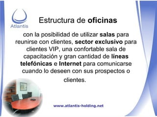con la posibilidad de utilizar  salas  para reunirse con clientes,  sector exclusivo  para clientes VIP, una confortable sala de capacitación y gran cantidad de  líneas telefónicas  e  Internet  para comunicarse cuando lo deseen con sus prospectos o clientes.   Estructura de  oficinas www.atlantis-holding.net 