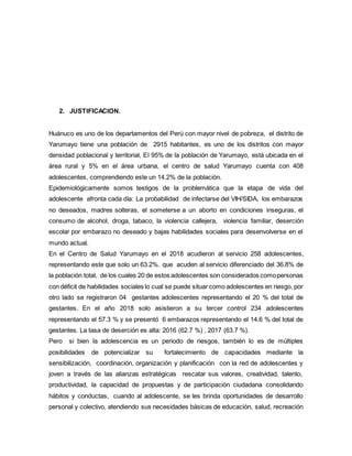 2. JUSTIFICACION.
Huánuco es uno de los departamentos del Perú con mayor nivel de pobreza, el distrito de
Yarumayo tiene una población de 2915 habitantes, es uno de los distritos con mayor
densidad poblacional y territorial, El 95% de la población de Yarumayo, está ubicada en el
área rural y 5% en el área urbana, el centro de salud Yarumayo cuenta con 408
adolescentes, comprendiendo este un 14.2% de la población.
Epidemiológicamente somos testigos de la problemática que la etapa de vida del
adolescente afronta cada día: La probabilidad de infectarse del VIH/SIDA, los embarazos
no deseados, madres solteras, el someterse a un aborto en condiciones inseguras, el
consumo de alcohol, droga, tabaco, la violencia callejera, violencia familiar, deserción
escolar por embarazo no deseado y bajas habilidades sociales para desenvolverse en el
mundo actual.
En el Centro de Salud Yarumayo en el 2018 acudieron al servicio 258 adolescentes,
representando este que solo un 63.2%. que acuden al servicio diferenciado del 36.8% de
la población total, de los cuales 20 de estos adolescentes son considerados comopersonas
con déficit de habilidades sociales lo cual se puede situar como adolescentes en riesgo, por
otro lado se registraron 04 gestantes adolescentes representando el 20 % del total de
gestantes. En el año 2018 solo asistieron a su tercer control 234 adolescentes
representando el 57.3 % y se presentó 6 embarazos representando el 14.6 % del total de
gestantes. La tasa de deserción es alta: 2016 (62.7 %) , 2017 (63.7 %).
Pero si bien la adolescencia es un periodo de riesgos, también lo es de múltiples
posibilidades de potencializar su fortalecimiento de capacidades mediante la
sensibilización, coordinación, organización y planificación con la red de adolescentes y
joven a través de las alianzas estratégicas rescatar sus valores, creatividad, talento,
productividad, la capacidad de propuestas y de participación ciudadana consolidando
hábitos y conductas, cuando al adolescente, se les brinda oportunidades de desarrollo
personal y colectivo, atendiendo sus necesidades básicas de educación, salud, recreación
 