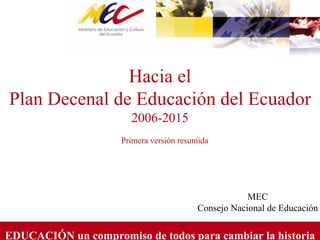 EDUCACIÓN un compromiso de todos para cambiar la historia
Hacia el
Plan Decenal de Educación del Ecuador
2006-2015
Primera versión resumida
MEC
Consejo Nacional de Educación
 