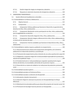 8.7.3.1. Gestión integral de riesgos en emergencias y desastres .................................... 127
8.7.3.2. Respuesta en salud ante situaciones de emergencias y desastres..................... 128
9. DIMENSIONES TRANSVERSALES.............................................................................................. 129
9.1 Gestión diferencial de poblaciones vulnerables ............................................................. 129
9.1.3 Vulnerabilidad en la Infancia y Adolescencia..................................................................... 131
8.7.4. Objetivo General ..................................................................................................... 132
8.7.5. Componentes.......................................................................................................... 132
8.7.5.1. Componente: Políticas públicas que favorecen el desarrollo y la garantía de los
derechos de niñas, niños y adolescentes................................................................................ 132
8.7.5.2. Componente: Movilización social y participación de niñas, niños y adolescentes
para la exigibilidad de sus derechos........................................................................................ 134
8.7.5.3. Componente: Desarrollo integral de niñas, niños y adolescentes...................... 135
8.7.5.4. Componente: Atención integral y diferencial de las niñas, niños y adolescentes en
el entorno de los servicios de salud. ....................................................................................... 136
8.7.5.5. Componente: Entornos saludables que favorecen el desarrollo de niñas, niños y
adolescentes............................................................................................................................ 139
9.1.2 Vulnerabilidad en adultos mayores y población en envejecimiento................................. 140
9.1.2.1 Reconocimiento de los efectos del envejecimiento demográfico y de la dinámica
poblacional en el desarrollo económico y social del país. ...................................................... 140
9.1.2.2 Promoción del envejecimiento activo y fomento de una cultura positiva de la vejez142
9.1.2.3 Adaptación y respuesta integral de la institucionalidad responsable de la protección y
atención de la población mayor.............................................................................................. 144
9.1.2.4 Fortalecimiento de la institucionalidad para responder equitativamente al goce
efectivo de derechos, las necesidades y demandas de las personas mayores....................... 145
9.1.2.5 Desarrollo de un sistema de calidad en las instituciones de protección y promoción
social........................................................................................................................................ 146
9.1.3 Vulnerabilidad asociada al género..................................................................................... 147
9.1.4 Vulnerabilidad asociada a la Pertenencia Étnica................................................................ 148
9.1.5 Vulnerabilidad asociada a condiciones de discapacidad ................................................... 150
9.1.5.1Articulación y Gestión Intersectorial............................................................................ 151
9.1.5.2 Atención integral en salud para las personas con discapacidad bajo el enfoque
diferencial................................................................................................................................ 152
9.1.5.3 Movilización de voluntades políticas para desarrollar proyectos de inversión social 152
9.1.5.4 Promoción de trato digno hacía las personas con discapacidad ................................ 153
 
