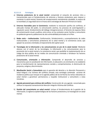 8.3.3.1.4. Estrategias
a) Entornos protectores de la salud mental: comprende el conjunto de acciones intra y
transectoriales para el fortalecimiento de entornos y factores protectores para mejorar y
mantener la salud mental, fomento del envejecimiento mentalmente saludable, la mejora de
la movilidad y la seguridad vial en el marco de la estrategia de Atención Primaria en Salud.
b) Entornos favorables para la Convivencia: mediante la resolución pacífica de conflictos, el
adecuado manejo del poder, la comunicación asertiva, los procesos de autorregulación y
regulación social, fortalecimiento del diálogo intergeneracional, el fomento de espacios libres
de contaminación visual y auditiva, entre otros; en los contextos social, familiar y comunitario
en población general y poblaciones de alta vulnerabilidad priorizadas en el Plan.
c) Redes socio – institucionales: Conformación, fortalecimiento y acompañamiento de redes
institucionales y comunitarias protectoras de la salud mental y la convivencia social, que
apoyen las acciones orientadas al mejoramiento del capital social.
d) Tecnologías de la información y las comunicaciones en pro de la salud mental: Mediante
alianzas con el sector de las tecnologías, la información y las comunicaciones para la
promoción de la salud mental y la convivencia social, que posibilite la implementación de un
código de ética pública de los medios de comunicación orientado a fortalecer los factores
protectores de la salud mental.
e) Comunicación, orientación e información: Comprende el desarrollo de servicios y
mecanismos para la socialización de información, la educación y la orientación a la ciudadanía
para la transformación de representaciones sociales y comportamientos, la disminución de
prejuicios, estigma y discriminación.
f) Movilización Social y Comunitaria para la garantía del derecho a la Atención Psicosocial y
Salud Integral a las víctimas del conflicto armado, esta estrategia contempla acciones de
incidencia política que incluyan en la agenda pública de los territorios los temas relevantes en
salud mental y garanticen permanencia y respaldo institucional y comunitario a estas
iniciativas.
g) Agenda psicosocial para víctimas del conflicto: Construcción de una agenda concertada para
unificar la respuesta transectorial de Atención integral a Víctimas del Conflicto.
h) Gestión del conocimiento en salud mental: incluye el fortalecimiento de la gestión de la
información, la vigilancia epidemiológica de los factores protectores y la investigación en salud
mental.
 