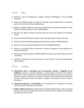 8.3.3.2.3. Metas
a) Disminuir la tasa de mortalidad por suicidio y lesiones autoinflingidas a 4,7 por 100.000
habitantes.
b) Reducir los AVISAS perdidos por trastornos mentales y del comportamiento en población
general de 15 a 65 años a 55 por 1.000 personas
c) Reducir los AVISAS perdidos por trastornos mentales y del comportamiento debido al uso de
alcohol en población general a 3,4 por 1.000 habitantes.
d) Mantener por debajo de 6,8% la prevalencia año, del consumo de marihuana en población
escolar.
e) Aumentar la edad promedio de inicio de consumo de drogas lícitas e ilícitas a 14,5 años.
f) Reducir la tasa de mortalidad por agresiones (homicidios) a 13,4 por 100.000 habitantes
g) Disminuir la tasa de violencia interpersonal a 175,6 por 100.000 habitantes.
h) 100% de los municipios del país operando el sistema de vigilancia en salud pública de la
violencia intrafamiliar.
i) Mantener por debajo de 185 por 100.000 habitantes la tasa de casos notificados por violencia
intrafamiliar.
j) Aumentar la frecuencia de uso de servicios en salud mental en cinco puntos porcentuales
según trastorno.
8.3.3.2.4. Estrategias
a) Participación social y comunitaria para la prevención, atención y mitigación de los
problemas, trastornos y eventos vinculados a la salud mental y al consumo de sustancias
psicoactivas. Propicia espacios de vinculación efectiva de diferentes sectores y actores para el
impulso a procesos comunitarios de atención en salud mediante estrategias de intervención
de pares comunitarios, grupos de apoyo y proyectos comunitarios en salud mental y
convivencia.
b) Información, Educación y Comunicación para la prevención de la violencia en entornos
familiares, escolares, laborales y comunitarios.
c) Políticas públicas de desarme: implementación de políticas públicas para la disminución del
porte y uso de armas en los diferentes entornos, la prevención de la violencia y la mortalidad
asociada al uso de las mismas.
 