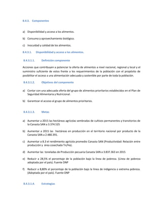 8.4.3. Componentes
a) Disponibilidad y acceso a los alimentos.
b) Consumo y aprovechamiento biológico.
c) Inocuidad y calidad de los alimentos.
8.4.3.1. Disponibilidad y acceso a los alimentos.
8.4.3.1.1. Definición componente
Acciones que contribuyen a potenciar la oferta de alimentos a nivel nacional, regional y local y el
suministro suficiente de estos frente a los requerimientos de la población con el propósito de
posibilitar el acceso a una alimentación adecuada y sostenible por parte de toda la población.
8.4.3.1.2. Objetivos del componente
a) Contar con una adecuada oferta del grupo de alimentos prioritarios establecidos en el Plan de
Seguridad Alimentaria y Nutricional.
b) Garantizar el acceso al grupo de alimentos prioritarios.
8.4.3.1.3. Metas
a) Aumentar a 2015 las hectáreas agrícolas sembradas de cultivos permanentes y transitorios de
la Canasta SAN a 3.374.525
b) Aumentar a 2015 las hectáreas en producción en el territorio nacional por producto de la
Canasta SAN a 2.480.391.
c) Aumentar a 8.3 el rendimiento agrícola promedio Canasta SAN (Productividad: Relación entre
producción y área cosechada Tn/Ha).
d) Aumentar las toneladas de Producción pecuaria Canasta SAN a 3.837.363 en 2015
e) Reducir a 28,5% el porcentaje de la población bajo la línea de pobreza. (Línea de pobreza
adoptada por el país). Fuente DNP
f) Reducir a 8,80% el porcentaje de la población bajo la línea de indigencia o extrema pobreza.
(Adoptada por el país). Fuente DNP
8.4.3.1.4. Estrategias
 
