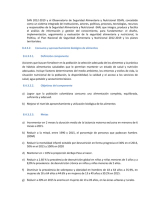SAN 2012-2019 y al Observatorio de Seguridad Alimentaria y Nutricional OSAN, concebido
como un sistema integrado de instituciones, actores, políticas, procesos, tecnologías, recursos
y responsables de la Seguridad Alimentaria y Nutricional -SAN, que integra, produce y facilita
el análisis de información y gestión del conocimiento, para fundamentar: el diseño,
implementación, seguimiento y evaluación de la seguridad alimentaria y nutricional, la
Política, el Plan Nacional de Seguridad Alimentaria y Nutricional 2012-2019 y los planes
territoriales.
8.4.3.2. Consumo y aprovechamiento biológico de alimentos
8.4.3.2.1. Definición componente
Acciones que buscan fortalecer en la población la selección adecuada de los alimentos y la práctica
de hábitos alimentarios saludables que le permitan mantener un estado de salud y nutrición
adecuadas. Incluye factores determinantes del medio ambiente, los entornos y estilos de vida, la
situación nutricional de la población, la disponibilidad, la calidad y el acceso a los servicios de
salud, agua potable y saneamiento básico.
8.4.3.2.2. Objetivos del componente
a) Lograr que la población colombiana consumo una alimentación completa, equilibrada,
suficiente y adecuad.
b) Mejorar el nivel de aprovechamiento y utilización biológica de los alimentos
8.4.3.2.3. Metas
a) Incrementar en 2 meses la duración media de la lactancia materna exclusiva en menores de 6
meses a 2015.
b) Reducir a la mitad, entre 1990 y 2015, el porcentaje de personas que padezcan hambre.
(ODM)
c) Reducir la mortalidad infantil evitable por desnutrición en forma progresiva el 30% en el 2013,
50% en el 2015 y 100% en 2020
d) Mantener en < 10% la proporción de Bajo Peso al nacer.
e) Reducir a 2.60 % la prevalencia de desnutrición global en niños y niñas menores de 5 años y a
8,0% la prevalencia de desnutrición crónica en niños y niñas menores de 5 años.
f) Disminuir la prevalencia de sobrepeso y obesidad en hombres de 18 a 64 años a 35.9%, en
mujeres de 18 a 64 años a 44.6% y en mujeres de 13 a 49 años a 30.2% en 2015.
g) Reducir a 20% en 2015 la anemia en mujeres de 13 a 49 años, en las áreas urbanas y rurales.
 