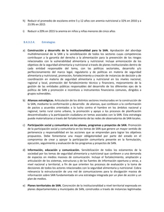 h) Reducir el promedio de escolares entre 5 y 12 años con anemia nutricional a 32% en 2010 y a
23.9% en 2015
i) Reducir a 20% en 2015 la anemia en niños y niñas menores de cinco años
8.4.3.2.4. Estrategias
a) Construcción y desarrollo de la institucionalidad para la SAN. Aprobación del abordaje
multidimensional de la SAN y la sensibilización de todos los sectores cuyas competencias
contribuyan a la garantía del derecho a la alimentación para la prevención de los riesgos
relacionados con la vulnerabilidad alimentaria y nutricional. Incluye armonización de los
objetivos de la seguridad alimentaria y nutricional a través de planes institucionales dentro de
cada entidad responsable del tema, con las políticas sectoriales, desarrollo y/o
perfeccionamiento del marco legal, regulatorio y de políticas en materia de seguridad
alimentaria y nutricional, promoción, fortalecimiento y creación de instancias de decisión y de
coordinación en materia de seguridad alimentaria y nutricional en los niveles nacional,
regional y local, promoción del fortalecimiento técnico y financiero, mejoramiento de la
gestión de las entidades públicas responsables del desarrollo de los diferentes ejes de la
política de SAN y promoción e incentivos a instrumentos financieros comunes, dirigidos a
grupos vulnerables.
b) Alianzas estratégicas. Articulación de los distintos sectores involucrados en la construcción de
la SAN, mediante la conformación y desarrollo de alianzas, que conlleven a la conformación
de pactos y acuerdos orientados a la lucha contra el hambre en los ámbitos nacional y
regional, tanto rural como urbano, la promoción y apoyo a los procesos de planificación
descentralizados y la participación ciudadana en temas asociados con la SAN. Esta estrategia
puede materializarse a través del fortalecimiento de las redes de observatorios de SAN locales.
c) Participación social y comunitaria en los planes, programas y proyectos de SAN. Promoción
de la participación social y comunitaria en los temas de SAN que genere un mayor sentido de
pertenencia y responsabilidad en las acciones que se emprendan para lograr los objetivos
propuestos. Debe fomentarse una mayor obligatoriedad por parte del estado en el
compromiso de crear y apoyar la participación comunitaria presente en la formulación,
ejecución, seguimiento y evaluación de los programas y proyectos de SAN.
d) Información, educación y comunicación. Sensibilización de todos los estamentos de la
sociedad por los temas de seguridad alimentaria y nutricional que conlleven a una demanda
de espacios en medios masivos de comunicación. Incluye el fortalecimiento, ampliación y
articulación de los sistemas, estructuras y de las fuentes de información oportuna y veraz, a
nivel nacional y territorial, a fin de que orienten los procesos de evaluación y la toma de
decisiones de todos los actores relacionados con la seguridad alimentaria y nutricional. Cobra
relevancia la estructuración de una red de comunicaciones para la divulgación masiva de
información sobre SAN fundamentada en una estrategia integrada por un plan de acción y un
plan de medios.
e) Planes territoriales de SAN. Concreción de la institucionalidad a nivel territorial expresada en
planes departamentales y municipales de SAN, construidos a través de instancias legitimadas
 