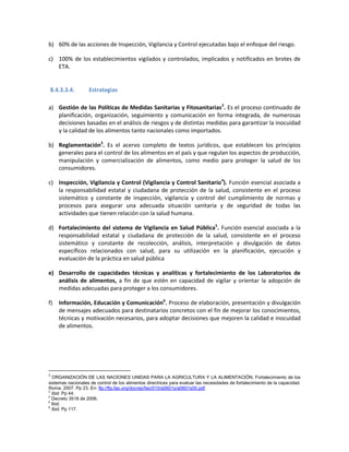 b) 60% de las acciones de Inspección, Vigilancia y Control ejecutadas bajo el enfoque del riesgo.
c) 100% de los establecimientos vigilados y controlados, implicados y notificados en brotes de
ETA.
8.4.3.3.4. Estrategias
a) Gestión de las Políticas de Medidas Sanitarias y Fitosanitarias2
. Es el proceso continuado de
planificación, organización, seguimiento y comunicación en forma integrada, de numerosas
decisiones basadas en el análisis de riesgos y de distintas medidas para garantizar la inocuidad
y la calidad de los alimentos tanto nacionales como importados.
b) Reglamentación3
. Es el acervo completo de textos jurídicos, que establecen los principios
generales para el control de los alimentos en el país y que regulan los aspectos de producción,
manipulación y comercialización de alimentos, como medio para proteger la salud de los
consumidores.
c) Inspección, Vigilancia y Control (Vigilancia y Control Sanitario4
). Función esencial asociada a
la responsabilidad estatal y ciudadana de protección de la salud, consistente en el proceso
sistemático y constante de inspección, vigilancia y control del cumplimiento de normas y
procesos para asegurar una adecuada situación sanitaria y de seguridad de todas las
actividades que tienen relación con la salud humana.
d) Fortalecimiento del sistema de Vigilancia en Salud Pública5
. Función esencial asociada a la
responsabilidad estatal y ciudadana de protección de la salud, consistente en el proceso
sistemático y constante de recolección, análisis, interpretación y divulgación de datos
específicos relacionados con salud, para su utilización en la planificación, ejecución y
evaluación de la práctica en salud pública
e) Desarrollo de capacidades técnicas y analíticas y fortalecimiento de los Laboratorios de
análisis de alimentos, a fin de que estén en capacidad de vigilar y orientar la adopción de
medidas adecuadas para proteger a los consumidores.
f) Información, Educación y Comunicación6
. Proceso de elaboración, presentación y divulgación
de mensajes adecuados para destinatarios concretos con el fin de mejorar los conocimientos,
técnicas y motivación necesarios, para adoptar decisiones que mejoren la calidad e inocuidad
de alimentos.
2
ORGANIZACIÓN DE LAS NACIONES UNIDAS PARA LA AGRICULTURA Y LA ALIMENTACIÓN. Fortalecimiento de los
sistemas nacionales de control de los alimentos directrices para evaluar las necesidades de fortalecimiento de la capacidad.
Roma. 2007. Pp 23. En: ftp://ftp.fao.org/docrep/fao/010/a0601s/a0601s00.pdf.
3
Ibid. Pp 44.
4
Decreto 3518 de 2006.
5
Ibid.
6
Ibid. Pp 117.
 
