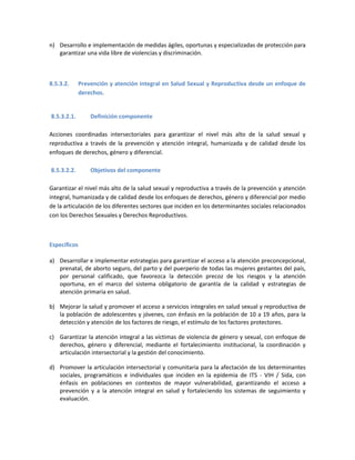 n) Desarrollo e implementación de medidas ágiles, oportunas y especializadas de protección para
garantizar una vida libre de violencias y discriminación.
8.5.3.2. Prevención y atención integral en Salud Sexual y Reproductiva desde un enfoque de
derechos.
8.5.3.2.1. Definición componente
Acciones coordinadas intersectoriales para garantizar el nivel más alto de la salud sexual y
reproductiva a través de la prevención y atención integral, humanizada y de calidad desde los
enfoques de derechos, género y diferencial.
8.5.3.2.2. Objetivos del componente
Garantizar el nivel más alto de la salud sexual y reproductiva a través de la prevención y atención
integral, humanizada y de calidad desde los enfoques de derechos, género y diferencial por medio
de la articulación de los diferentes sectores que inciden en los determinantes sociales relacionados
con los Derechos Sexuales y Derechos Reproductivos.
Específicos
a) Desarrollar e implementar estrategias para garantizar el acceso a la atención preconcepcional,
prenatal, de aborto seguro, del parto y del puerperio de todas las mujeres gestantes del país,
por personal calificado, que favorezca la detección precoz de los riesgos y la atención
oportuna, en el marco del sistema obligatorio de garantía de la calidad y estrategias de
atención primaria en salud.
b) Mejorar la salud y promover el acceso a servicios integrales en salud sexual y reproductiva de
la población de adolescentes y jóvenes, con énfasis en la población de 10 a 19 años, para la
detección y atención de los factores de riesgo, el estímulo de los factores protectores.
c) Garantizar la atención integral a las víctimas de violencia de género y sexual, con enfoque de
derechos, género y diferencial, mediante el fortalecimiento institucional, la coordinación y
articulación intersectorial y la gestión del conocimiento.
d) Promover la articulación intersectorial y comunitaria para la afectación de los determinantes
sociales, programáticos e individuales que inciden en la epidemia de ITS - VIH / Sida, con
énfasis en poblaciones en contextos de mayor vulnerabilidad, garantizando el acceso a
prevención y a la atención integral en salud y fortaleciendo los sistemas de seguimiento y
evaluación.
 