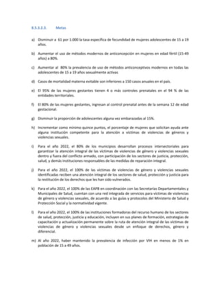 8.5.3.2.3. Metas
a) Disminuir a 61 por 1.000 la tasa específica de fecundidad de mujeres adolescentes de 15 a 19
años.
b) Aumentar el uso de métodos modernos de anticoncepción en mujeres en edad fértil (15-49
años) a 80%.
c) Aumentar al 80% la prevalencia de uso de métodos anticonceptivos modernos en todas las
adolescentes de 15 a 19 años sexualmente activas
d) Casos de mortalidad materna evitable son inferiores a 150 casos anuales en el país.
e) El 95% de las mujeres gestantes tienen 4 o más controles prenatales en el 94 % de las
entidades territoriales.
f) El 80% de las mujeres gestantes, ingresan al control prenatal antes de la semana 12 de edad
gestacional.
g) Disminuir la proporción de adolescentes alguna vez embarazadas al 15%.
h) Incrementar como mínimo quince puntos, el porcentaje de mujeres que solicitan ayuda ante
alguna institución competente para la atención a víctimas de violencias de géneros y
violencias sexuales.
i) Para el año 2022, el 80% de los municipios desarrollan procesos intersectoriales para
garantizar la atención integral de las víctimas de violencias de género y violencias sexuales
dentro y fuera del conflicto armado, con participación de los sectores de justicia, protección,
salud, y demás instituciones responsables de las medidas de reparación integral.
j) Para el año 2022, el 100% de las víctimas de violencias de género y violencias sexuales
identificadas reciben una atención integral de los sectores de salud, protección y justicia para
la restitución de los derechos que les han sido vulnerados.
k) Para el año 2022, el 100% de las EAPB en coordinación con las Secretarías Departamentales y
Municipales de Salud, cuentan con una red integrada de servicios para víctimas de violencias
de género y violencias sexuales, de acuerdo a las guías y protocolos del Ministerio de Salud y
Protección Social y la normatividad vigente.
l) Para el año 2022, el 100% de las instituciones formadoras del recurso humano de los sectores
de salud, protección, justicia y educación, incluyen en sus planes de formación, estrategias de
capacitación y actualización permanente sobre la ruta de atención integral de las víctimas de
violencias de género y violencias sexuales desde un enfoque de derechos, género y
diferencial.
m) Al año 2022, haber mantenido la prevalencia de infección por VIH en menos de 1% en
población de 15 a 49 años.
 