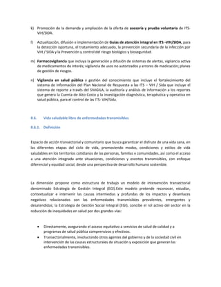 k) Promoción de la demanda y ampliación de la oferta de asesoría y prueba voluntaria de ITS-
VIH/SIDA.
l) Actualización, difusión e implementación de Guías de atención integral en ITS -VIH/SIDA, para
la detección oportuna, el tratamiento adecuado, la prevención secundaria de la infección por
VIH / SIDA y la Prevención y control del riesgo biológico y bioseguridad.
m) Farmacovigilancia que incluya la generación y difusión de sistemas de alertas, vigilancia activa
de medicamentos de interés; vigilancia de usos no autorizados y errores de medicación; planes
de gestión de riesgos.
n) Vigilancia en salud pública y gestión del conocimiento que incluye el fortalecimiento del
sistema de Información del Plan Nacional de Respuesta a las ITS – VIH / Sida que incluye el
sistema de reporte a través del SIVIGILA, la auditoría y análisis de información a los reportes
que genera la Cuenta de Alto Costo y la investigación diagnóstica, terapéutica y operativa en
salud pública, para el control de las ITS- VIH/Sida.
8.6. Vida saludable libre de enfermedades transmisibles
8.6.1. Definición
Espacio de acción transectorial y comunitario que busca garantizar el disfrute de una vida sana, en
las diferentes etapas del ciclo de vida, promoviendo modos, condiciones y estilos de vida
saludables en los territorios cotidianos de las personas, familias y comunidades, así como el acceso
a una atención integrada ante situaciones, condiciones y eventos transmisibles, con enfoque
diferencial y equidad social, desde una perspectiva de desarrollo humano sostenible.
La dimensión propone como estructura de trabajo un modelo de intervención transectorial
denominado Estrategia de Gestión Integral (EGI).Este modelo pretende reconocer, estudiar,
contextualizar e intervenir las causas intermedias y profundas de los impactos y desenlaces
negativos relacionados con las enfermedades transmisibles prevalentes, emergentes y
desatendidas; la Estrategia de Gestión Social Integral (EGI), concibe el rol activo del sector en la
reducción de inequidades en salud por dos grandes vías:
 Directamente, asegurando el acceso equitativo a servicios de salud de calidad y a
programas de salud pública comprensivos y efectivos.
 Transectorialmente, involucrando otros agentes del gobierno y de la sociedad civil en
intervención de las causas estructurales de situación y exposición que generan las
enfermedades transmisibles.
 