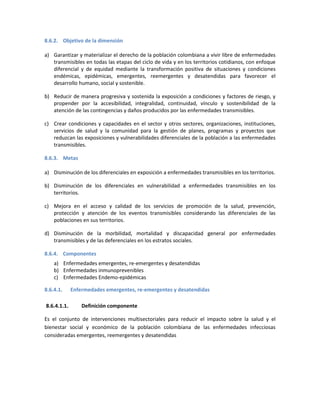 8.6.2. Objetivo de la dimensión
a) Garantizar y materializar el derecho de la población colombiana a vivir libre de enfermedades
transmisibles en todas las etapas del ciclo de vida y en los territorios cotidianos, con enfoque
diferencial y de equidad mediante la transformación positiva de situaciones y condiciones
endémicas, epidémicas, emergentes, reemergentes y desatendidas para favorecer el
desarrollo humano, social y sostenible.
b) Reducir de manera progresiva y sostenida la exposición a condiciones y factores de riesgo, y
propender por la accesibilidad, integralidad, continuidad, vínculo y sostenibilidad de la
atención de las contingencias y daños producidos por las enfermedades transmisibles.
c) Crear condiciones y capacidades en el sector y otros sectores, organizaciones, instituciones,
servicios de salud y la comunidad para la gestión de planes, programas y proyectos que
reduzcan las exposiciones y vulnerabilidades diferenciales de la población a las enfermedades
transmisibles.
8.6.3. Metas
a) Disminución de los diferenciales en exposición a enfermedades transmisibles en los territorios.
b) Disminución de los diferenciales en vulnerabilidad a enfermedades transmisibles en los
territorios.
c) Mejora en el acceso y calidad de los servicios de promoción de la salud, prevención,
protección y atención de los eventos transmisibles considerando las diferenciales de las
poblaciones en sus territorios.
d) Disminución de la morbilidad, mortalidad y discapacidad general por enfermedades
transmisibles y de las deferenciales en los estratos sociales.
8.6.4. Componentes
a) Enfermedades emergentes, re-emergentes y desatendidas
b) Enfermedades inmunoprevenibles
c) Enfermedades Endemo-epidémicas
8.6.4.1. Enfermedades emergentes, re-emergentes y desatendidas
8.6.4.1.1. Definición componente
Es el conjunto de intervenciones multisectoriales para reducir el impacto sobre la salud y el
bienestar social y económico de la población colombiana de las enfermedades infecciosas
consideradas emergentes, reemergentes y desatendidas
 