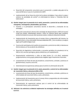  Desarrollo del componente comunitario para la prevención y cuidado adecuado de los
casos de IRA leve en casa en el contexto de la AIEPI.
 Implementación de las líneas de acción de los planes estratégicos “para aliviar la carga y
sostener las actividades de control” en enfermedad de Hansen y “Colombia libre de
tuberculosis”.
b) Gestión integral para la promoción de la salud, prevención y control de las enfermedades
emergentes, reemergentes y desatendidas, que incluye:
 Fomento a la participación comunitaria durante el desarrollo y evaluación de las
estrategias
 Adecuación sociocultural y técnica de la estrategia de desparasitación y SAFE de tracoma
(cirugía para triquiasis, antibioticoterapia individual o masiva con coberturas óptimas según prevalencia,
promoción del lavado de la cara para retirar secreciones oculares y medidas de ordenamiento ambiental).
 Implementación de lineamientos para el manejo clínico y programático del tracoma, las
geohelmintiasis y otras enfermedades infecciosas desatendidas (EID) , como escabiosis y tungiasis
según perfil epidemiológico local.
 Construcción participativa de la política de prevención y control de las IAAS, la Resistencia
Antimicrobiana y el Uso prudente de antibióticos
 Desarrollo de diagnósticos institucionales y encuestas periódicas de prevalencia de las
IAAS en UCI, servicios quirúrgicos, gineco-obstétricos y en hospitalización.
 Desparasitación antihelmíntica a niños en edad escolar (5 a 14 años), ampliando
progresivamente a otros grupos poblacionales elegibles según lineamientos nacionales.
 Levantamiento de líneas de base de prevalencia, conocimientos, actitudes y prácticas en
geohelmintiasis, tracoma y otras EID.
 Sistematización de experiencias exitosas para el control o la eliminación de las EID.
c) Gestión integral para la promoción de la salud, prevención y control de las enfermedades
de transmisión hídrica y alimentaria (EDA y ETA)
 Levantamiento de líneas de base de prevalencia, conocimientos, actitudes y prácticas en
enfermedades de transmisión hídrica, suelo y alimentaria.
 Implementación de lineamientos para el manejo clínico y programático de enfermedades
de transmisión hídrica, suelo y alimentaria.
 Sistematización de experiencias exitosas para el control de las enfermedades de
transmisión hídrica, suelo y alimentaria.
d) Adicional a las anteriores se deberán implementar las estrategias definidas en el numeral
6.6.4.3.5
 
