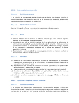 8.6.4.2. Enfermedades inmunoprevenible
8.6.4.2.1. Definición componente
Es el conjunto de intervenciones transectoriales que se realizan para prevenir, controlar o
minimizar los riesgos que propician la aparición de las enfermedades prevenibles por vacunas y
sus consecuentes efectos negativos en la población.
8.6.4.2.2. Objetivos del componente
Disminuir el riesgo de enfermar y morir por enfermedades prevenibles por vacuna.
8.6.4.2.3. Metas
a) Alcanzar el 95% o más de cobertura en todos los biológicos que hacen parte del esquema
nacional, en las poblaciones objeto del programa.
b) Consolidación en todo el territorio nacional de la erradicación de la poliomielitis, la
eliminación del sarampión, la rubeola, el síndrome de rubeola congénita y el tétanos neonatal
y controlar la incidencia de casos de fiebre amarilla, difteria, tuberculosis meníngea, hepatitis
A y B, Neumococo, Haemophilus influenzae tipo B, diarreas por Rotavirus, tos ferina,
parotiditis e influenza.
c) Sistematización y automatización de los procesos y procedimientos del Programa Ampliado de
Inmunizaciones en todo el territorio nacional.
8.6.4.2.4. Estrategias
a) Generación de conocimiento que oriente la inclusión de nuevas vacunas, el monitoreo y
evaluación del comportamiento de las enfermedades inmunoprevenibles y el impacto de la
vacunación a nivel nacional y local.
b) Implementación de la estrategia de vacunación sin barreras que disminuya las oportunidades
perdidas y garantice el acceso a la vacunación.
c) Implementación del Sistema de Información Nominal del PAI en todo el territorio nacional.
d) Garantía de la suficiencia y disponibilidad con oportunidad y calidad de los insumos,
biológicos y red de frío en todo el territorio nacional
e) Adicional a las anteriores se deberán implementar las estrategias definidas en el numeral
6.6.4.3.5
8.6.4.3. Condiciones y situaciones endemo - epidémicas
8.6.4.3.1. Definición componente
Es el conjunto de intervenciones intrasectoriales y transectoriales dirigidas a afectar los
determinantes sociales y prevenir, controlar o minimizar los riesgos que propician la aparición de
eventos que se caracterizan por presentar endemias focalizadas, escenarios variables de
 