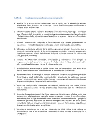 8.6.4.3.5. Estrategias comunes a los anteriores componentes
a) Movilización de actores institucionales intra e intersectoriales para la adopción de políticas,
programas y planes de promoción, prevención y control de enfermedades transmisibles en el
contexto de sus determinantes.
b) Articulación de los actores y sectores del sistema nacional de ciencia, tecnología e innovación
para el fomento de la generación de conocimiento y tecnologías que permitan la reorientación
y fortalecimiento de las intervenciones de las políticas, programas y planes en enfermedades
transmisibles.
c) Acciones promocionales sectoriales e intersectoriales que afecten positivamente las
exposiciones y vulnerabilidades diferenciales para adquirir enfermedades transmisibles.
d) Adecuación sociocultural y técnica de las políticas, programas, planes y lineamientos para la
prevención, control y atención de las enfermedades transmisibles en grupos poblacionales
específicos (población privada de la libertad, indígenas, población en situación habitante de
calle, población pediátrica).
e) Acciones de información, educación, comunicación y movilización social dirigidas al
empoderamiento de la comunidad y personal de salud en estilos de vida y prácticas saludables
tales como el lavado de manos y el uso de calzado, entre otros
f) Articulación inter-programática sectorial e intersectorial de intervenciones para la afectación
positiva de los determinantes relacionados con las enfermedades transmisibles.
g) Implementación de la estrategia de atención primaria en salud que incluye la reorganización
de servicios de salud; elaboración, implementación y actualización de protocolos, guías de
manejo y lineamientos para la prevención, vigilancia y control; y modelos de atención básica y
de alta resolutividad para enfermedades transmisibles.
h) Generación de capacidades territoriales, institucionales, comunitarias y del talento humano
para la afectación positiva de los determinantes relacionados con las enfermedades
transmisibles.
i) Desarrollo, fortalecimiento y articulación de los sistemas de vigilancia en salud del sector y de
otros sectores relacionados con el estudio, análisis, prevención y control de las enfermedades
transmisibles, que incluye: implementación de sistemas de información nominal y geográfica;
planeación, gestión y evaluación de eventos contingenciales; vigilancia en salud pública
comunitaria; vigilancia en puertos marítimos, aéreos y zonas de frontera; y de los patógenos
de alta transmisibilidad y potencial epidémico.
j) Desarrollo y tecnificación de la red de Laboratorios de Salud Pública en la nación y los
departamentos y de la Red Nacional de Laboratorios de otros sectores relacionados con la
salud pública.
 