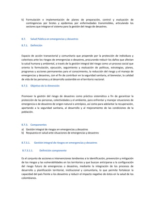 k) Formulación e implementación de planes de preparación, control y evaluación de
contingencias por brotes y epidemias por enfermedades transmisibles, articulando los
sectores que integran el sistema para la gestión del riesgo de desastres.
8.7. Salud Pública en emergencias y desastres
8.7.1. Definición
Espacio de acción transectorial y comunitario que propende por la protección de individuos y
colectivos ante los riesgos de emergencias o desastres, procurando reducir los daños que afectan
la salud humana y ambiental, a través de la gestión integral del riesgo como un proceso social que
orienta la formulación, ejecución, seguimiento y evaluación de políticas, estrategias, planes,
programas y acciones permanentes para el conocimiento, la reducción del riesgo y el manejo de
emergencias y desastres, con el fin de contribuir en la seguridad sanitaria, el bienestar, la calidad
de vida de las personas y al desarrollo sostenible en el territorio nacional.
8.7.2. Objetivo de la dimensión
Promover la gestión del riesgo de desastres como práctica sistemática a fin de garantizar la
protección de las personas, colectividades y el ambiente, para enfrentar y manejar situaciones de
emergencia o de desastres de origen natural o antrópico, así como para adelantar la recuperación,
aportando a la seguridad sanitaria, al desarrollo y al mejoramiento de las condiciones de la
población.
8.7.3. Componentes
a) Gestión integral de riesgos en emergencias y desastres
b) Respuesta en salud ante situaciones de emergencias y desastres
8.7.3.1. Gestión integral de riesgos en emergencias y desastres
8.7.3.1.1. Definición componente
Es el conjunto de acciones e intervenciones tendientes a la identificación, prevención y mitigación
de los riesgos y las vulnerabilidades en los territorios y que buscan anticiparse a la configuración
del riesgo futuro de emergencias o desastres, mediante la integración de los procesos de
desarrollo y planificación territorial, institucional y comunitaria, lo que permite fortalecer la
capacidad del país frente a los desastres y reducir el impacto negativo de éstos en la salud de los
colombianos.
 