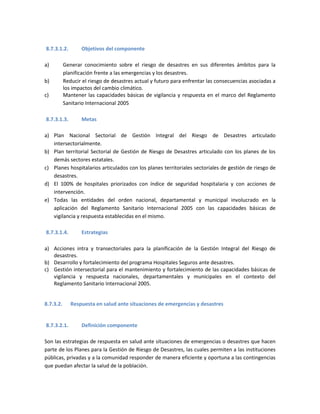 8.7.3.1.2. Objetivos del componente
a) Generar conocimiento sobre el riesgo de desastres en sus diferentes ámbitos para la
planificación frente a las emergencias y los desastres.
b) Reducir el riesgo de desastres actual y futuro para enfrentar las consecuencias asociadas a
los impactos del cambio climático.
c) Mantener las capacidades básicas de vigilancia y respuesta en el marco del Reglamento
Sanitario Internacional 2005
8.7.3.1.3. Metas
a) Plan Nacional Sectorial de Gestión Integral del Riesgo de Desastres articulado
intersectorialmente.
b) Plan territorial Sectorial de Gestión de Riesgo de Desastres articulado con los planes de los
demás sectores estatales.
c) Planes hospitalarios articulados con los planes territoriales sectoriales de gestión de riesgo de
desastres.
d) El 100% de hospitales priorizados con índice de seguridad hospitalaria y con acciones de
intervención.
e) Todas las entidades del orden nacional, departamental y municipal involucrado en la
aplicación del Reglamento Sanitario Internacional 2005 con las capacidades básicas de
vigilancia y respuesta establecidas en el mismo.
8.7.3.1.4. Estrategias
a) Acciones intra y transectoriales para la planificación de la Gestión Integral del Riesgo de
desastres.
b) Desarrollo y fortalecimiento del programa Hospitales Seguros ante desastres.
c) Gestión intersectorial para el mantenimiento y fortalecimiento de las capacidades básicas de
vigilancia y respuesta nacionales, departamentales y municipales en el contexto del
Reglamento Sanitario Internacional 2005.
8.7.3.2. Respuesta en salud ante situaciones de emergencias y desastres
8.7.3.2.1. Definición componente
Son las estrategias de respuesta en salud ante situaciones de emergencias o desastres que hacen
parte de los Planes para la Gestión de Riesgo de Desastres, las cuales permiten a las instituciones
públicas, privadas y a la comunidad responder de manera eficiente y oportuna a las contingencias
que puedan afectar la salud de la población.
 