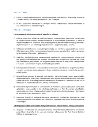 8.7.5.1.2. Metas
a) A 2016 se habrá Implementado en todo el territorio nacional la política de atención integral de
a primera infancia con enfoque diferencial “Cero a Siempre”
b) En 2021 las acciones territoriales en salud para infancia y adolescencia estarán enmarcadas en
una política única de atención integral.
8.7.5.1.3. Estrategias
Estrategias de Gestión Intersectorial de las políticas públicas
a) Políticas públicas en infancia y adolescencia como herramienta de articulación y orientación
de los procesos sectoriales e intersectoriales que se desarrollan en los territorios, a través de
lineamientos técnicos operativos para el abordaje de los determinantes sociales y el diseño e
implementación de una ruta integral de atenciones a las personas de 0 a 18 años.
b) Política de talento humano en salud implementada, con monitoreo y evaluación que permita
el fortalecimiento de las competencias del capital humano que atiende a madres, gestantes,
recién nacidos, niñas, niños y adolescentes.
c) Creación y fortalecimiento de mecanismos de coordinación interinstitucional e intersectorial
que garanticen el desarrollo de acciones articuladas para cumplir con los fines del Estado
Social de Derecho, relacionados con el ejercicio de los derechos de niñas, niños y adolescentes
y el acceso a una atención integral, humanizada y de calidad.
d) Estrategia de información y comunicación a nivel nacional y territorial de las políticas públicas
y ajustes normativos relacionados con infancia y adolescencia como herramienta operativa
para la acción.
e) Generación de procesos de abogacía en la Nación y los territorios para poner las prioridades
diferenciales de las niñas, niños y adolescentes en la agenda pública intersectorial, como base
para el desarrollo de estrategias territoriales especificas orientadas a disminuir las brechas en
el ejercicio de los derechos de niñas, niños y adolescentes
f) Definición e implementación de un mecanismo de monitoreo y evaluación que dé cuenta de la
aplicación e incorporación de las estrategias definidas en el Plan Decenal de Salud Pública
relacionadas con niños, niñas y adolescentes en los planes territoriales de salud y del impacto
de las mismas en los resultados en salud.
g) Evaluación de políticas públicas y agenda de investigación en infancia y adolescencia a nivel
nacional y territorial como soporte a la continuidad, reorientación o diseño de nuevas políticas
o estrategias.
Estrategias de Gestión Territorial del Plan para la atención integral a niñas, niños y adolescentes
h) Abogacía y coordinación con actores sectoriales e intersectoriales que faciliten las condiciones
para el buen desarrollo de las acciones infancia y adolescencia del Plan Decenal de Salud
Pública. de los componentes
 
