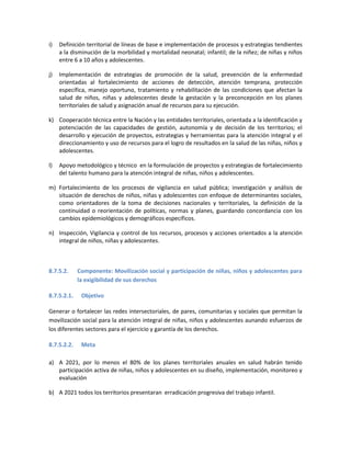 i) Definición territorial de líneas de base e implementación de procesos y estrategias tendientes
a la disminución de la morbilidad y mortalidad neonatal; infantil; de la niñez; de niñas y niños
entre 6 a 10 años y adolescentes.
j) Implementación de estrategias de promoción de la salud, prevención de la enfermedad
orientadas al fortalecimiento de acciones de detección, atención temprana, protección
específica, manejo oportuno, tratamiento y rehabilitación de las condiciones que afectan la
salud de niños, niñas y adolescentes desde la gestación y la preconcepción en los planes
territoriales de salud y asignación anual de recursos para su ejecución.
k) Cooperación técnica entre la Nación y las entidades territoriales, orientada a la identificación y
potenciación de las capacidades de gestión, autonomía y de decisión de los territorios; el
desarrollo y ejecución de proyectos, estrategias y herramientas para la atención integral y el
direccionamiento y uso de recursos para el logro de resultados en la salud de las niñas, niños y
adolescentes.
l) Apoyo metodológico y técnico en la formulación de proyectos y estrategias de fortalecimiento
del talento humano para la atención integral de niñas, niños y adolescentes.
m) Fortalecimiento de los procesos de vigilancia en salud pública; investigación y análisis de
situación de derechos de niños, niñas y adolescentes con enfoque de determinantes sociales,
como orientadores de la toma de decisiones nacionales y territoriales, la definición de la
continuidad o reorientación de políticas, normas y planes, guardando concordancia con los
cambios epidemiológicos y demográficos específicos.
n) Inspección, Vigilancia y control de los recursos, procesos y acciones orientados a la atención
integral de niños, niñas y adolescentes.
8.7.5.2. Componente: Movilización social y participación de niñas, niños y adolescentes para
la exigibilidad de sus derechos
8.7.5.2.1. Objetivo
Generar o fortalecer las redes intersectoriales, de pares, comunitarias y sociales que permitan la
movilización social para la atención integral de niñas, niños y adolescentes aunando esfuerzos de
los diferentes sectores para el ejercicio y garantía de los derechos.
8.7.5.2.2. Meta
a) A 2021, por lo menos el 80% de los planes territoriales anuales en salud habrán tenido
participación activa de niñas, niños y adolescentes en su diseño, implementación, monitoreo y
evaluación
b) A 2021 todos los territorios presentaran erradicación progresiva del trabajo infantil.
 