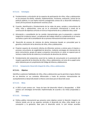 8.7.5.2.3. Estrategias
a) Fortalecimiento y articulación de los espacios de participación de niños, niñas y adolescentes
en los procesos de diseño, rediseño, implementación, monitoreo, evaluación, control de las
políticas públicas, lo cual implica hacerlos protagonistas activos de su desarrollo individual y
social y de los procesos de planeación nacional y local.
b) Creación, identificación y fortalecimiento de las redes de pares, sociales y comunitarias de
niñas, niñas y adolescentes, como eje en la articulación intersectorial a través de la
construcción de objetivos comunes en torno al mejoramiento de su calidad de vida y salud
c) Articulación y consolidación de los comités intersectoriales para la prevención y atención
integral de la violencia sexual y erradicación del trabajo infantil en cumplimiento en el marco
normativo a partir de la consolidación de un proceso intersectorial de base comunitaria
d) Desarrollo de proceso de sistemas de alertas tempranas basado en comunidad para la
garantía y restitución de los derechos de niñas, niños y adolescentes.
e) Propiciar espacios de vinculación efectiva de diferentes sectores y actores para el impulso a
procesos comunitarios de exigibilidad de derechos, mediante estrategias de intervención de
pares comunitarios, grupos de apoyo y proyectos comunitarios en salud, en especial para el
rechazo a todas formas de violencia y la restitución de derechos de víctimas.
f) Fortalecimiento del compromiso social de los medios de comunicación en la promoción del
respeto y garantía de los derechos de niños, niñas y adolescentes; así como de su papel como
actor relevante para el cumplimiento del Código de Infancia y Adolescencia.
8.7.5.3. Componente: Desarrollo integral de niñas, niños y adolescentes.
8.7.5.3.1. Objetivo:
Identificar y potenciar habilidades de niños, niñas y adolescentes que les permitan el goce efectivo
de sus derechos en sus contextos diferenciales a través de procesos intersectoriales de
acompañamiento al desarrollo desde la infancia como base para el desarrollo social.
8.7.5.3.2. Meta
a) A 2015 el país contara con líneas de base del desarrollo infantil y discapacidad; a 2018
contara con estrategias territoriales implementadas de acuerdo a las metas proyectadas a
2021
8.7.5.3.3. Estrategias
a) Política pública intersectorial que presenta como objetivo común la Atención Integral a la
Infancia siendo uno de sus aspectos centrales el desarrollo de niños, niñas desde la pre
concepción y la gestación, base para el desarrollo social, la cual incluye acuerdos
 