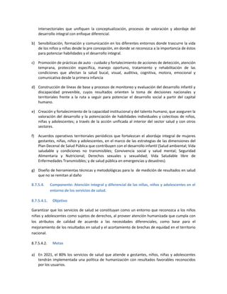 intersectoriales que unifiquen la conceptualización, procesos de valoración y abordaje del
desarrollo integral con enfoque diferencial.
b) Sensibilización, formación y comunicación en los diferentes entornos donde trascurre la vida
de los niños y niñas desde la pre concepción, en donde se reconozca a la importancia de éstos
para potenciar habilidades y el desarrollo integral.
c) Promoción de prácticas de auto - cuidado y fortalecimiento de acciones de detección, atención
temprana, protección específica, manejo oportuno, tratamiento y rehabilitación de las
condiciones que afectan la salud bucal, visual, auditiva, cognitiva, motora, emocional y
comunicativa desde la primera infancia
d) Construcción de líneas de base y procesos de monitoreo y evaluación del desarrollo infantil y
discapacidad prevenible, cuyos resultados orienten la toma de decisiones nacionales y
territoriales frente a la ruta a seguir para potenciar el desarrollo social a partir del capital
humano.
e) Creación y fortalecimiento de la capacidad institucional y del talento humano, que aseguren la
valoración del desarrollo y la potenciación de habilidades individuales y colectivas de niños,
niñas y adolescentes; a través de la acción unificada al interior del sector salud y con otros
sectores.
f) Acuerdos operativos territoriales periódicos que fortalezcan el abordaje integral de mujeres
gestantes, niñas, niños y adolescentes, en el marco de las estrategias de las dimensiones del
Plan Decenal de Salud Pública que contribuyen con el desarrollo infantil (Salud ambiental; Vida
saludable y condiciones no transmisibles; Convivencia social y salud mental; Seguridad
Alimentaria y Nutricional; Derechos sexuales y sexualidad; Vida Saludable libre de
Enfermedades Transmisibles; y de salud pública en emergencias y desastres).
g) Diseño de herramientas técnicas y metodológicas para la de medición de resultados en salud
que no se remitan al daño
8.7.5.4. Componente: Atención integral y diferencial de las niñas, niños y adolescentes en el
entorno de los servicios de salud.
8.7.5.4.1. Objetivo
Garantizar que los servicios de salud se constituyan como un entorno que reconozca a los niños
niñas y adolescentes como sujetos de derechos, al proveer atención humanizada que cumpla con
los atributos de calidad de acuerdo a las necesidades diferenciales, como base para el
mejoramiento de los resultados en salud y el acortamiento de brechas de equidad en el territorio
nacional.
8.7.5.4.2. Metas
a) En 2021, el 80% los servicios de salud que atiende a gestantes, niños, niñas y adolescentes
tendrán implementada una política de humanización con resultados favorables reconocidos
por los usuarios.
 