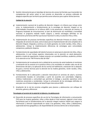 f) Gestión intersectorial para el abordaje de barreras de acceso territoriales que trascienden las
competencias del sector salud, la cual consiste en desarrollar un proceso ordenado de
abogacía especifica por territorio que permita aunar esfuerzos para superar dichas barreras.
Calidad de la atención
g) Implementación nacional de la política de Atención Integral a la Infancia que incluye entre
otras, la implementación y fortalecimiento de la estrategia de Atención Integral en las
Enfermedades Prevalentes en la Infancia AIEPI, la de prevención y reducción de anemia; el
Programa Ampliado de Inmunizaciones; el plan de disminución de morbilidad y mortalidad
neonatal; el programa método madre canguro; y demás estrategias definidas en las
dimensiones prioritarias del Plan que buscan favorecer la vida y la salud de niñas y niños.
h) Implementación de procesos territoriales específicos de Atención Primaria en salud y redes
integradas de servicios de salud, como la base para la Implementación del ciclo completo de la
Atención Integral, integrada y continua a la madre gestante, los recién nacidos, niños, niñas y
adolescentes. Incluye la implementación diferencias de estrategias para comunidades
campesinas y población dispersa.
i) Fortalecimiento de capacidades del talento humano en salud para la atención de niños, niñas y
adolescentes, la cual incluye aspectos relacionados con la atención en salud planeación,
gestión a través de capacitación, trabajo conjunto con sociedad científicas, academia y énfasis
en la atención en los “Mil Primeros días de Vida”.
j) Fortalecimiento de la evaluación de la calidad de los servicios de salud mediante el monitoreo
y evaluación de los avances en la práctica clínica y los resultados en saluden cada una de las
dimensiones del plan y la aplicación de las normas de habilitación, evaluación de la adopción
de guías y normas técnicas para la atención de las madres gestantes, recién nacidos, niños,
niñas y adolescentes.
k) Fortalecimiento de la adecuación y atención intercultural en servicios de salud y acciones
promocionales basadas en comunidad, a partir de acuerdos con autoridades indígenas,
médicos tradicionales y comunidad que permitan el dialogo y acuerdos operativos entre
medicinas ancestrales y occidentales. Incluye la articulación de las estrategias definidas en
este plan con el Sistema Indígena de Salud Propio Intercultural-SISPI.
l) Ampliación de la red de servicios amigables para jóvenes y adolescentes con enfoque de
derechos, género y diferencial.
Tecnologías al servicio de la salud de la infancia y la adolescencia
m) Desarrollo de procesos específicos de uso de las Tecnologías de información y comunicación
(TIC) para las mujeres gestantes, niñas y niños desde el nivel nacional, regional y local como
herramienta para el fortalecimiento de la atención integral materno infantil que asegure la
información y atención especializada en salud a las gestantes, niños, niñas y adolescentes,
superando barreras geográficas o de disponibilidad de servicios dentro de la red prestadora.
 
