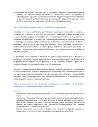f) Promoción de entornos favorables para la convivencia, mediante la resolución pacífica de
conflictos, el adecuado manejo del poder, la comunicación asertiva, los procesos de
autorregulación y regulación social, fortalecimiento del diálogo inter-generacional, el fomento
de espacios libres de contaminación visual y auditiva, entre otros; en los contextos social,
familiar y comunitario que favorezca la salud de niños, niñas y adolescentes.
9.1.2 Vulnerabilidad en adultos mayores y población en envejecimiento.
Entendida en el marco del Sistema de Protección Social, como el conjunto de acciones e
intervenciones orientadas al desarrollo de capacidades, habilidades y potencialidades de las
personas, familias, grupos o comunidades, con el fin de propiciar incidir en el mejoramiento su
calidad de vida y por tanto en proporcionar un mayor grado de bienestar, mediante el desarrollo
de estrategias de inclusión social impactando su de desarrollo social, económico y cultural. La
promoción social se da se da como una respuesta social organizada, multisectorial y
multidisciplinaria para transformar el entorno global, la forma de vida precaria que afecta a la
población, y proporcionar un mayor grado de bienestar y por consiguiente mejorar la calidad de
vida de la población.
La promoción social responde al desarrollo de políticas poblacionales que se focalizan en
poblaciones vulnerables a partir la identificación de las inequidades sociales y que dan cuenta de
la garantía de los derechos de las personas y de los colectivos humanos a partir de la
autodeterminación y la participación social en pro de su bienestar.
Con base en esta perspectiva se busca, una sociedad para todas las edades como en la proyección
de futuras generaciones de adultos mayores menos dependientes, más saludable y productiva, lo
que repercutirá en la disminución de los costos del sistema de salud colombiano y la sostenibilidad
del mismo, como estrategia prioritaria para contribuir al mejoramiento de la calidad de vida de la
población y de las personas mayores en particular.
9.1.2.1 Reconocimiento de los efectos del envejecimiento demográfico y de la dinámica
poblacional en el desarrollo económico y social del país.
Objetivos
 Promover el envejecimiento activo y saludable en la población en general en todo el curso de
la vida
 Diseñar una estructura de información que permita caracterizar el proceso de envejecimiento
poblacional bajo el enfoque ciclo de vida dentro de la política pública de envejecimiento y
vejez a nivel nacional y territorial y crear una instancia técnica de análisis, que incluya el
enfoque de análisis longitudinal, con participación interinstitucional, que entregue
recomendaciones a las instancias de decisión.
 Diseñar mecanismos para fomentar y fortalecer las redes de investigación y gestión de
conocimiento en envejecimiento y vejez, tanto a nivel nacional como territorial
 